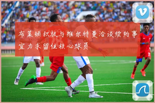 布莱顿积极与维尔特曼洽谈续约事宜力求留住核心球员