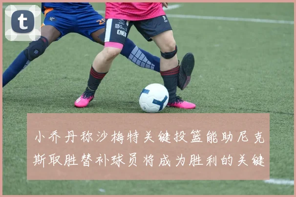 小乔丹称沙梅特关键投篮能助尼克斯取胜替补球员将成为胜利的关键因素