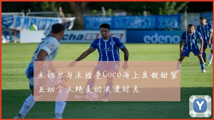 米切尔与未婚妻Coco海上度假甜蜜互动令人艳羡的浪漫时光
