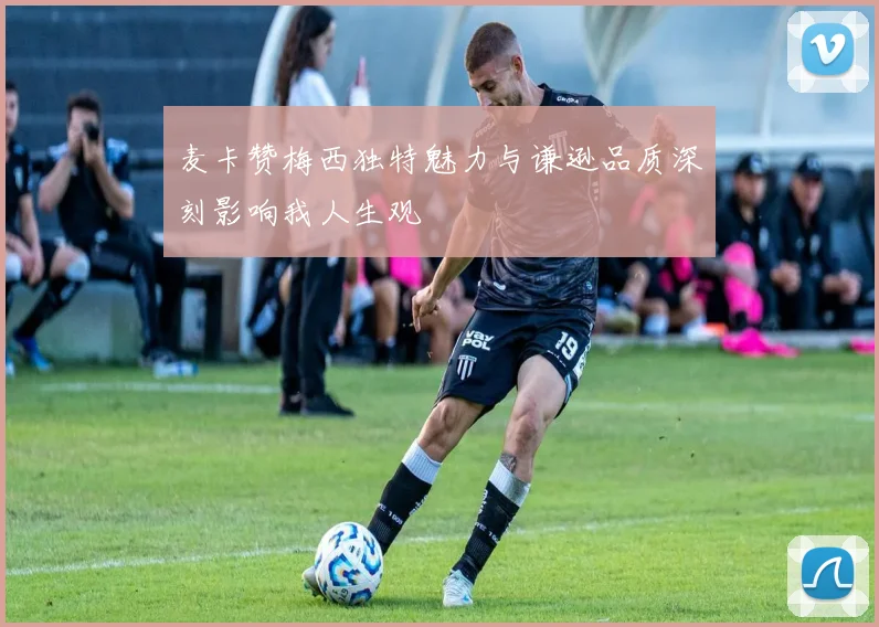 麦卡赞梅西独特魅力与谦逊品质深刻影响我人生观
