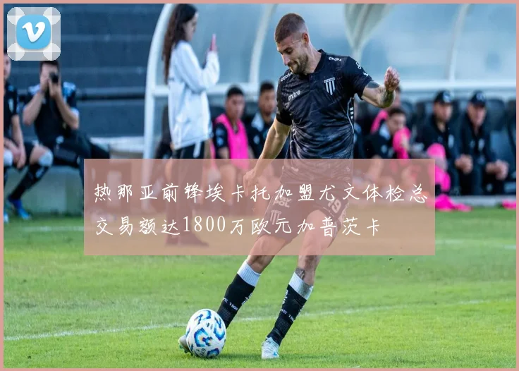 热那亚前锋埃卡托加盟尤文体检总交易额达1800万欧元加普茨卡