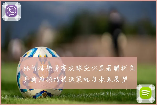 林诗栋热身赛发球变化显著解析国乒新周期的提速策略与未来展望