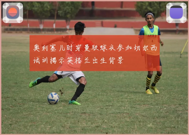 奥利塞儿时穿曼联球衣参加切尔西试训揭示英格兰出生背景