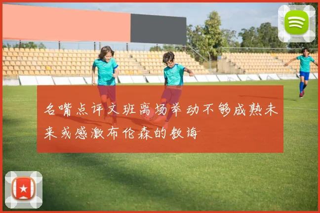 名嘴点评文班离场举动不够成熟未来或感激布伦森的教诲
