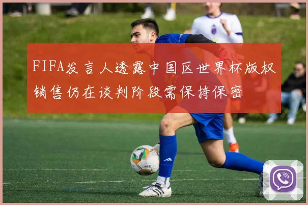 FIFA发言人透露中国区世界杯版权销售仍在谈判阶段需保持保密