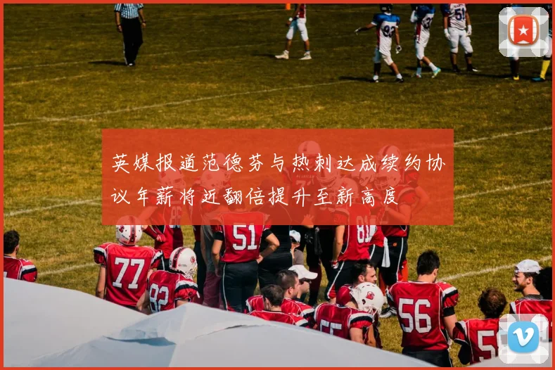 英媒报道范德芬与热刺达成续约协议年薪将近翻倍提升至新高度