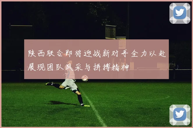 陕西联合即将迎战新对手全力以赴展现团队风采与拼搏精神