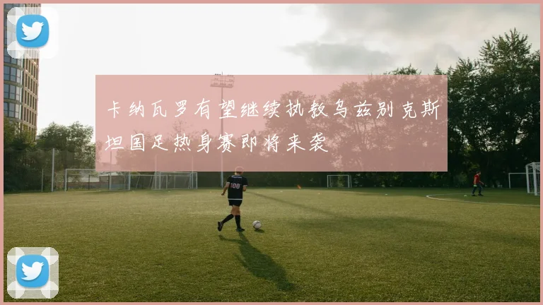 卡纳瓦罗有望继续执教乌兹别克斯坦国足热身赛即将来袭