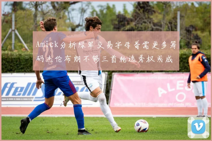 Amick分析绿军交易字母哥需更多筹码杰伦布朗不够三首轮选秀权或成关键