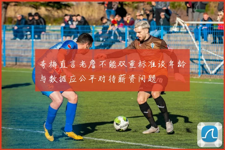 夸梅直言老詹不能双重标准谈年龄与数据应公平对待薪资问题