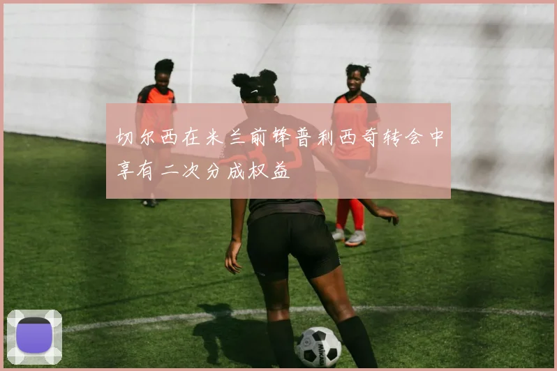 切尔西在米兰前锋普利西奇转会中享有二次分成权益