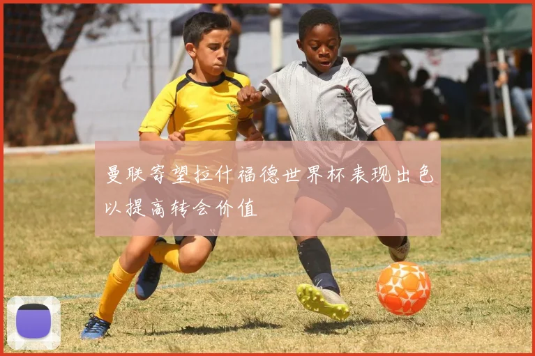 曼联寄望拉什福德世界杯表现出色以提高转会价值