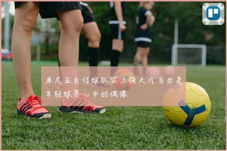 库尼亚自信球队实力强大内马尔是年轻球员心中的偶像