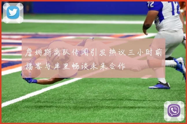 詹姆斯离队传闻引发热议三小时前播客与库里畅谈未来合作