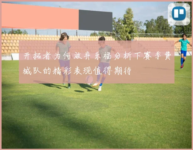 开拓者为何放弃乐福分析下赛季费城队的精彩表现值得期待
