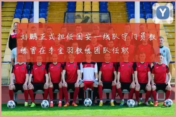 刘鹏正式担任国安一线队守门员教练曾在李金羽教练团队任职