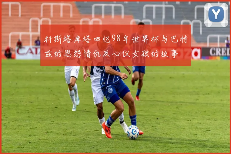 科斯塔库塔回忆98年世界杯与巴特兹的恩怨情仇及心仪女孩的故事