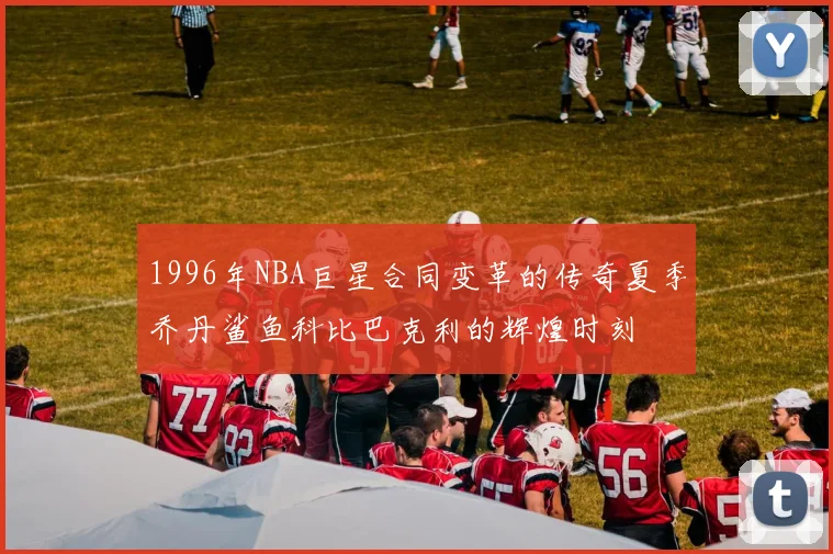 1996年NBA巨星合同变革的传奇夏季乔丹鲨鱼科比巴克利的辉煌时刻