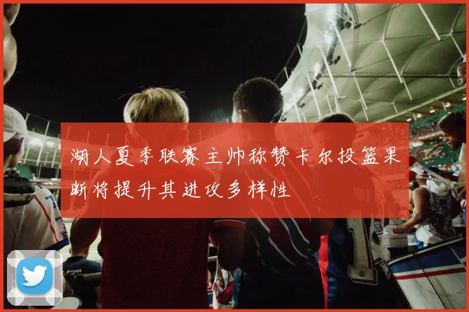 湖人夏季联赛主帅称赞卡尔投篮果断将提升其进攻多样性