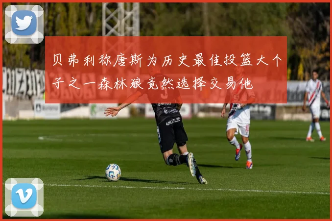 贝弗利称唐斯为历史最佳投篮大个子之一森林狼竟然选择交易他