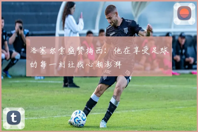 洛塞尔索盛赞梅西：他在享受足球的每一刻让我心潮澎湃