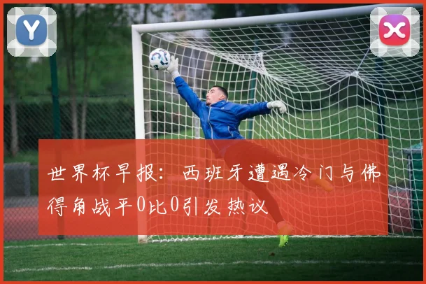 世界杯早报：西班牙遭遇冷门与佛得角战平0比0引发热议